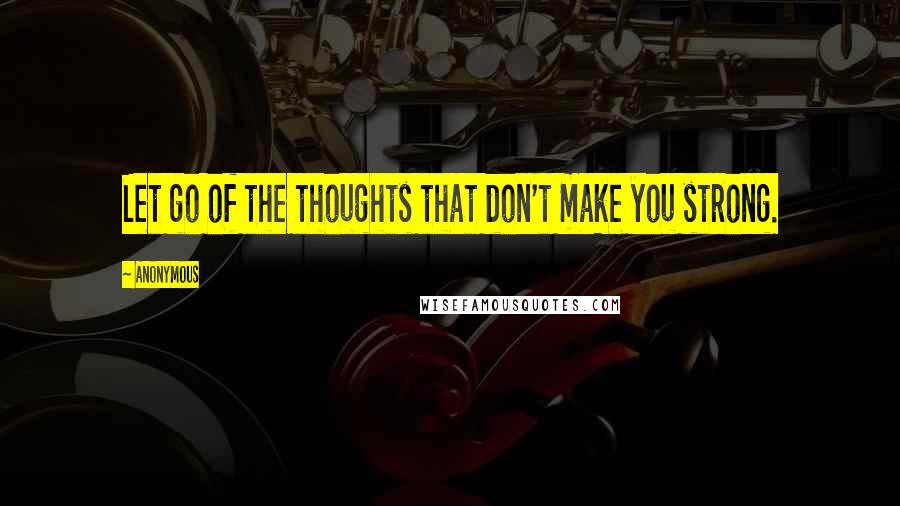 Anonymous Quotes: Let go of the thoughts that don't make you strong.