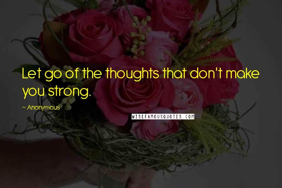 Anonymous Quotes: Let go of the thoughts that don't make you strong.