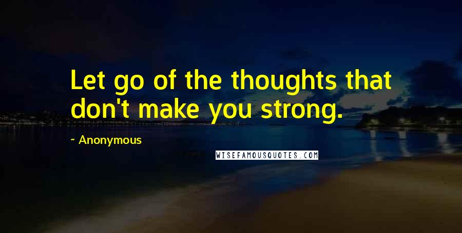 Anonymous Quotes: Let go of the thoughts that don't make you strong.