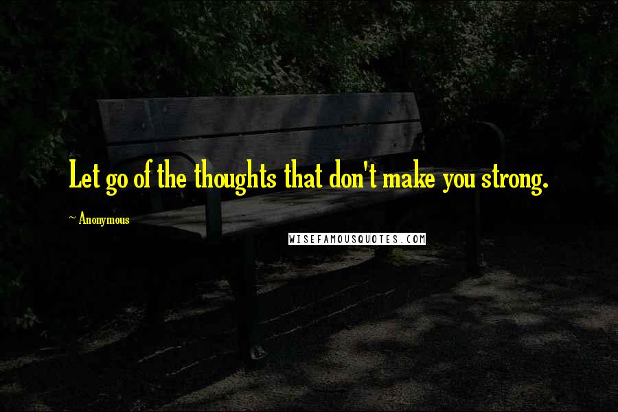 Anonymous Quotes: Let go of the thoughts that don't make you strong.