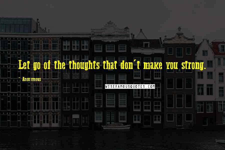 Anonymous Quotes: Let go of the thoughts that don't make you strong.