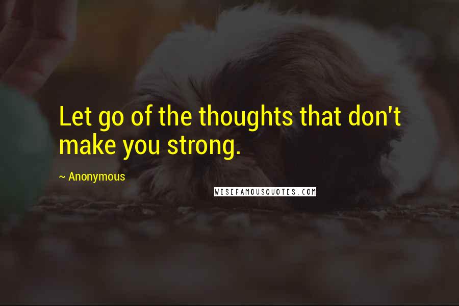 Anonymous Quotes: Let go of the thoughts that don't make you strong.