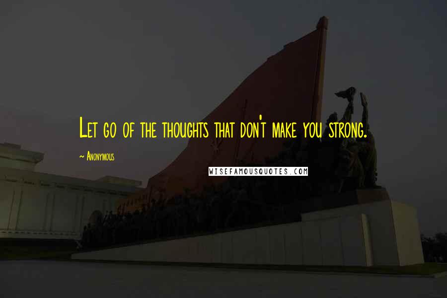 Anonymous Quotes: Let go of the thoughts that don't make you strong.