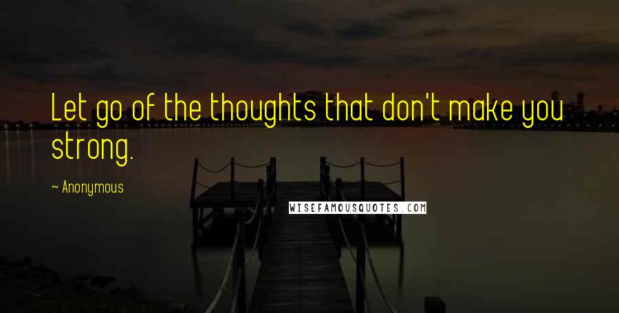 Anonymous Quotes: Let go of the thoughts that don't make you strong.