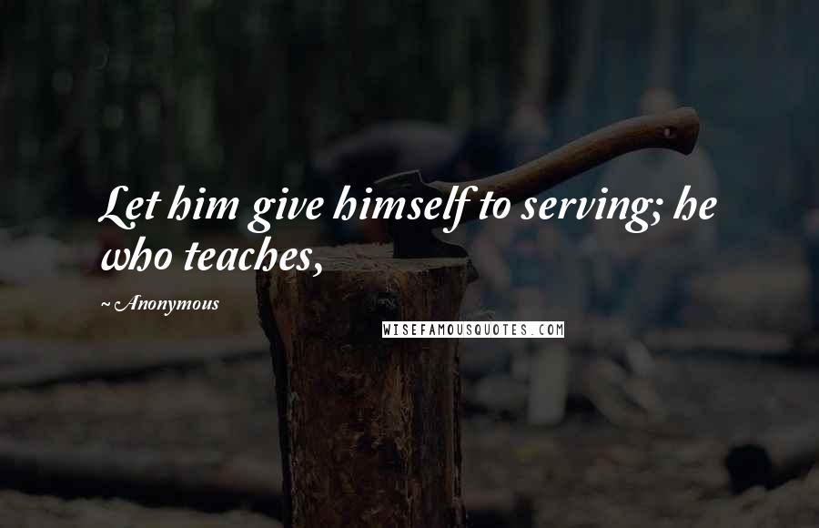 Anonymous Quotes: Let him give himself to serving; he who teaches,