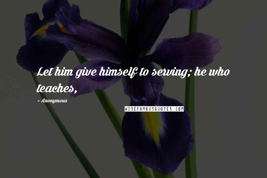 Anonymous Quotes: Let him give himself to serving; he who teaches,