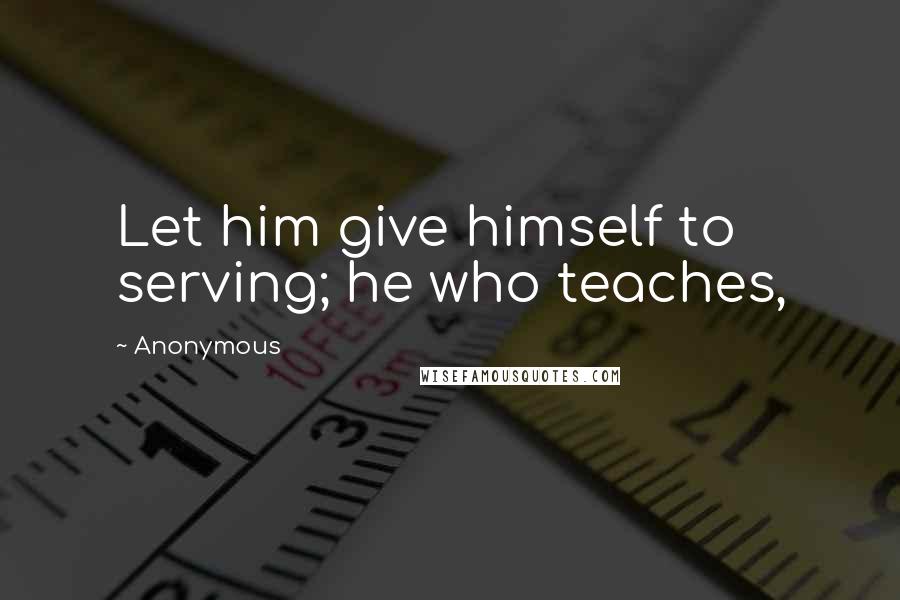 Anonymous Quotes: Let him give himself to serving; he who teaches,