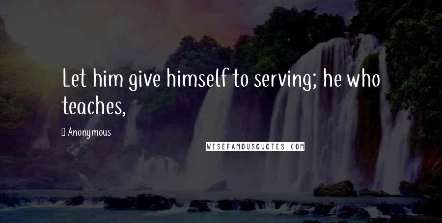 Anonymous Quotes: Let him give himself to serving; he who teaches,