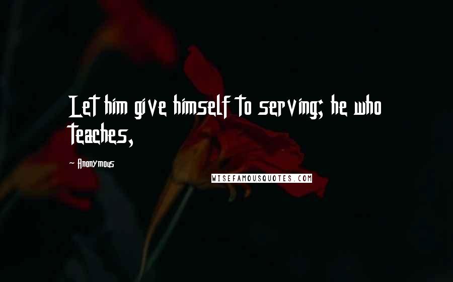 Anonymous Quotes: Let him give himself to serving; he who teaches,