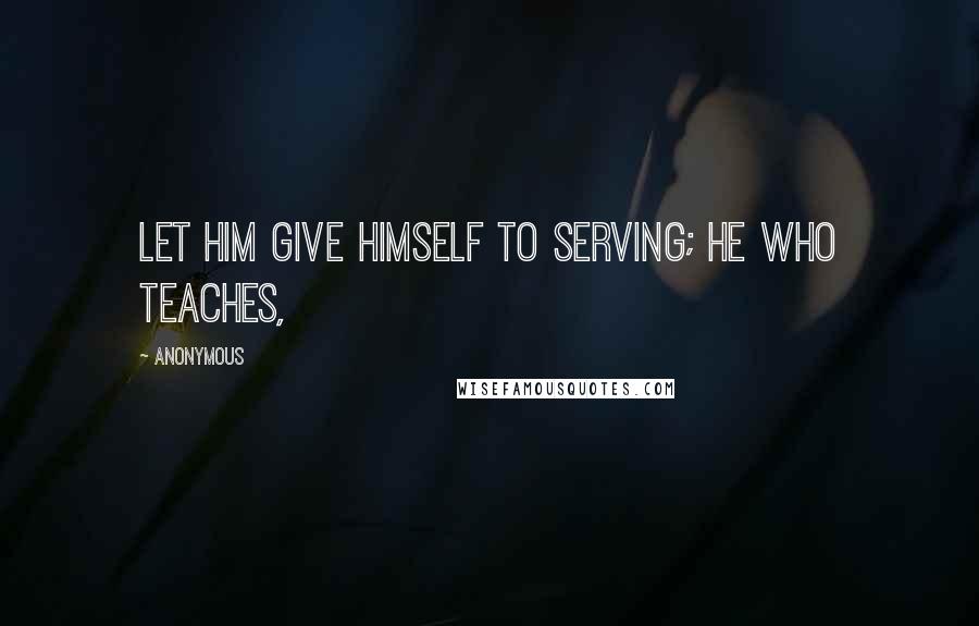 Anonymous Quotes: Let him give himself to serving; he who teaches,