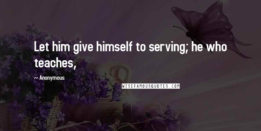 Anonymous Quotes: Let him give himself to serving; he who teaches,