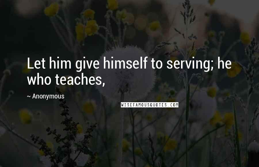 Anonymous Quotes: Let him give himself to serving; he who teaches,