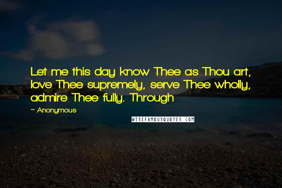 Anonymous Quotes: Let me this day know Thee as Thou art, love Thee supremely, serve Thee wholly, admire Thee fully. Through