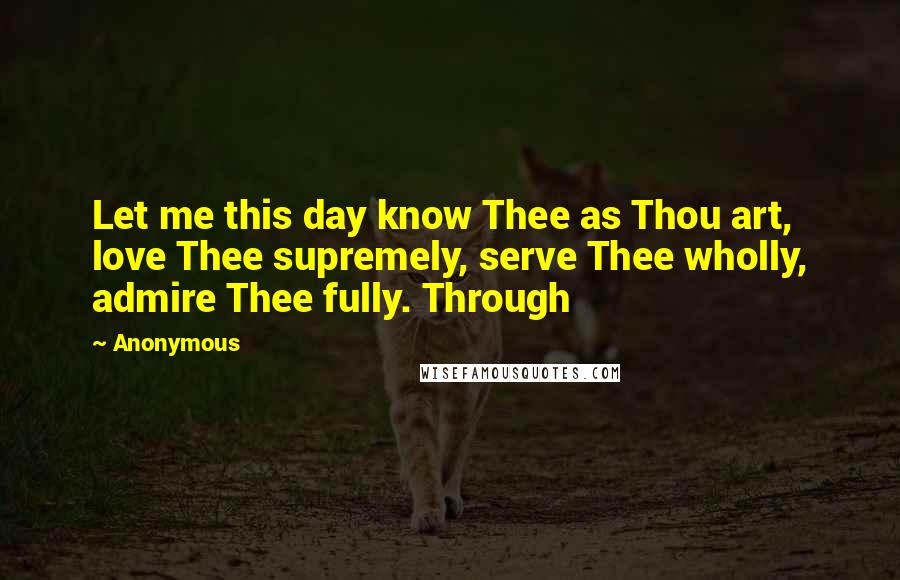 Anonymous Quotes: Let me this day know Thee as Thou art, love Thee supremely, serve Thee wholly, admire Thee fully. Through