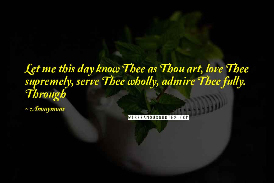 Anonymous Quotes: Let me this day know Thee as Thou art, love Thee supremely, serve Thee wholly, admire Thee fully. Through