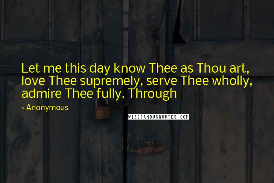 Anonymous Quotes: Let me this day know Thee as Thou art, love Thee supremely, serve Thee wholly, admire Thee fully. Through