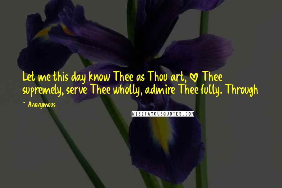 Anonymous Quotes: Let me this day know Thee as Thou art, love Thee supremely, serve Thee wholly, admire Thee fully. Through