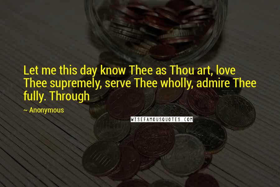 Anonymous Quotes: Let me this day know Thee as Thou art, love Thee supremely, serve Thee wholly, admire Thee fully. Through