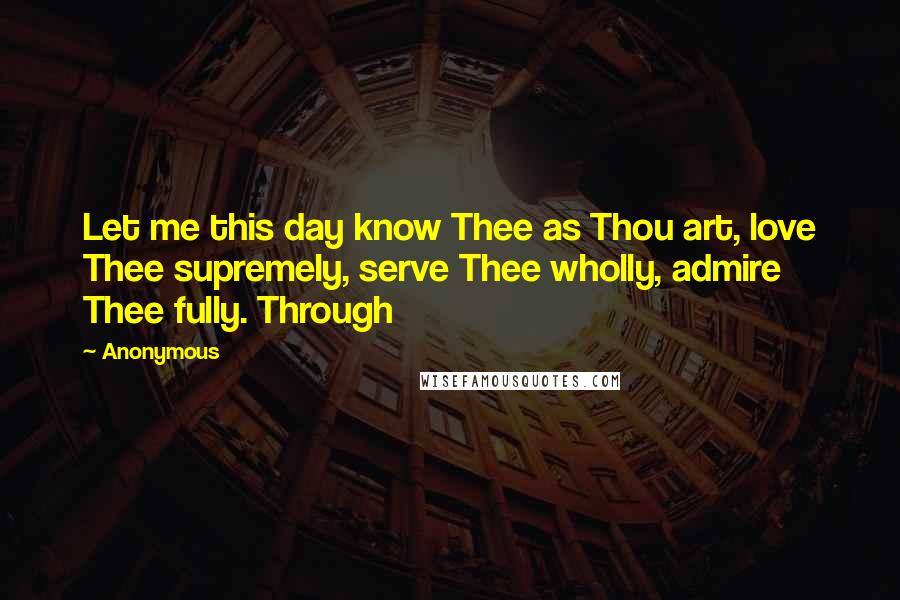 Anonymous Quotes: Let me this day know Thee as Thou art, love Thee supremely, serve Thee wholly, admire Thee fully. Through