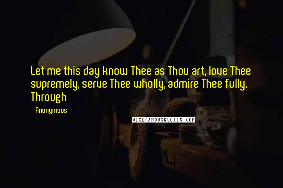 Anonymous Quotes: Let me this day know Thee as Thou art, love Thee supremely, serve Thee wholly, admire Thee fully. Through