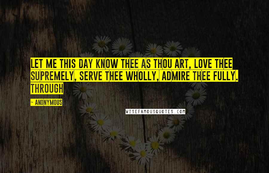 Anonymous Quotes: Let me this day know Thee as Thou art, love Thee supremely, serve Thee wholly, admire Thee fully. Through