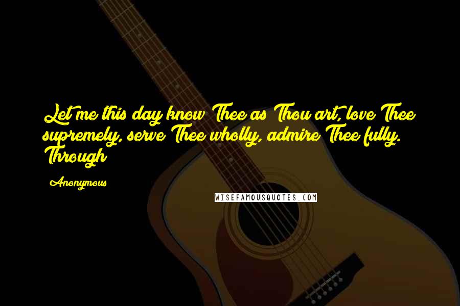 Anonymous Quotes: Let me this day know Thee as Thou art, love Thee supremely, serve Thee wholly, admire Thee fully. Through