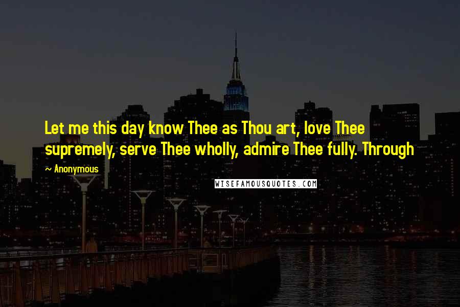 Anonymous Quotes: Let me this day know Thee as Thou art, love Thee supremely, serve Thee wholly, admire Thee fully. Through