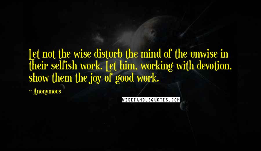 Anonymous Quotes: Let not the wise disturb the mind of the unwise in their selfish work. Let him, working with devotion, show them the joy of good work.