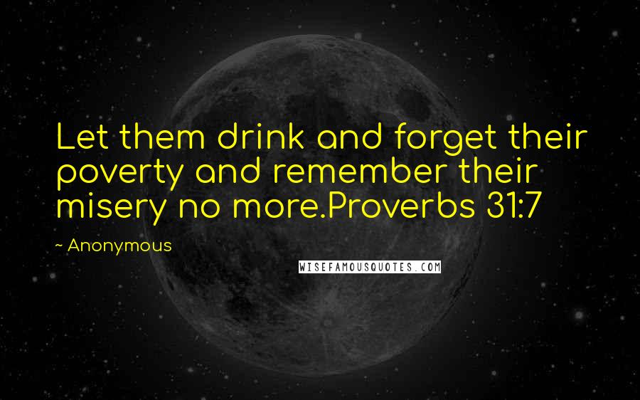 Anonymous Quotes: Let them drink and forget their poverty and remember their misery no more.Proverbs 31:7