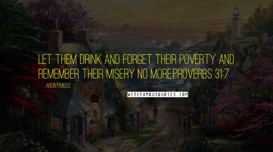 Anonymous Quotes: Let them drink and forget their poverty and remember their misery no more.Proverbs 31:7