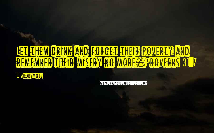 Anonymous Quotes: Let them drink and forget their poverty and remember their misery no more.Proverbs 31:7