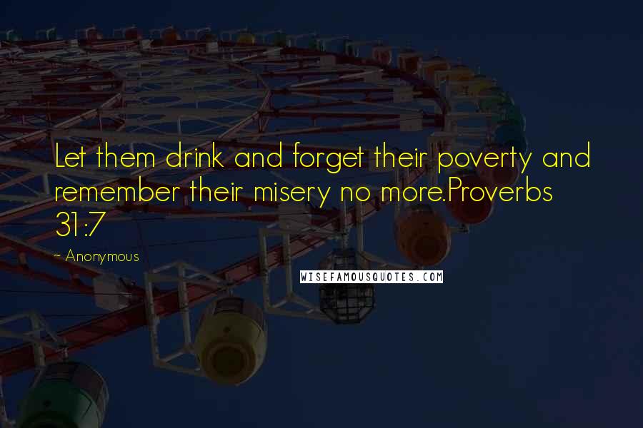 Anonymous Quotes: Let them drink and forget their poverty and remember their misery no more.Proverbs 31:7