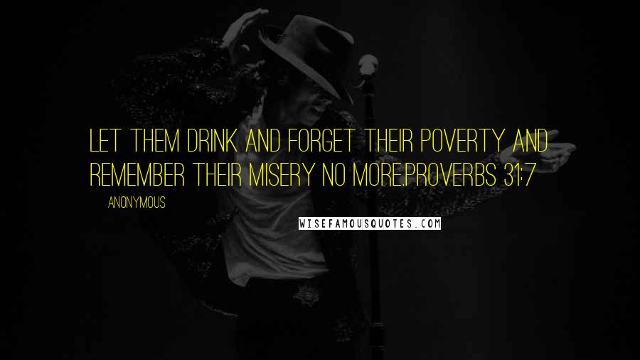 Anonymous Quotes: Let them drink and forget their poverty and remember their misery no more.Proverbs 31:7