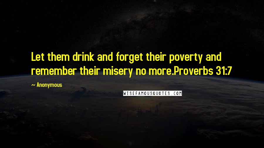 Anonymous Quotes: Let them drink and forget their poverty and remember their misery no more.Proverbs 31:7