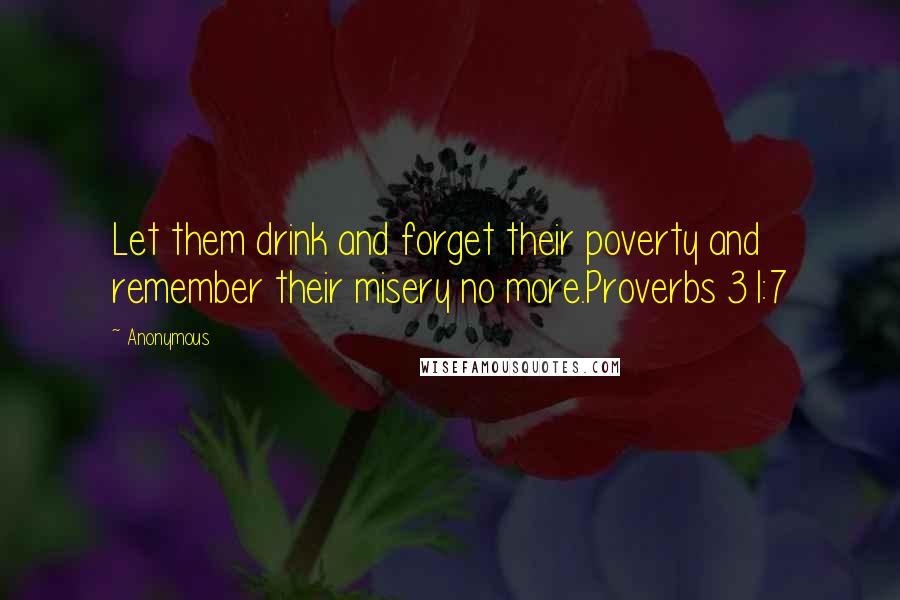 Anonymous Quotes: Let them drink and forget their poverty and remember their misery no more.Proverbs 31:7