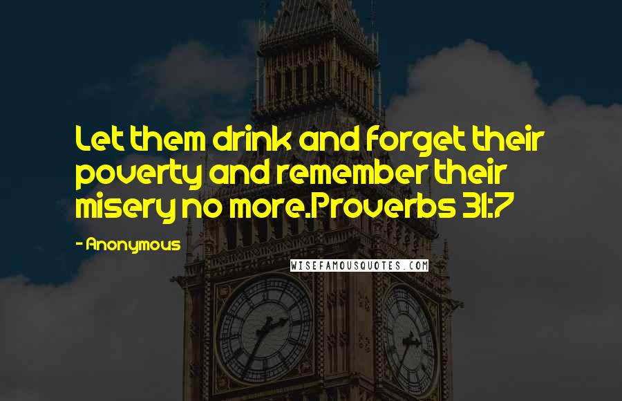 Anonymous Quotes: Let them drink and forget their poverty and remember their misery no more.Proverbs 31:7