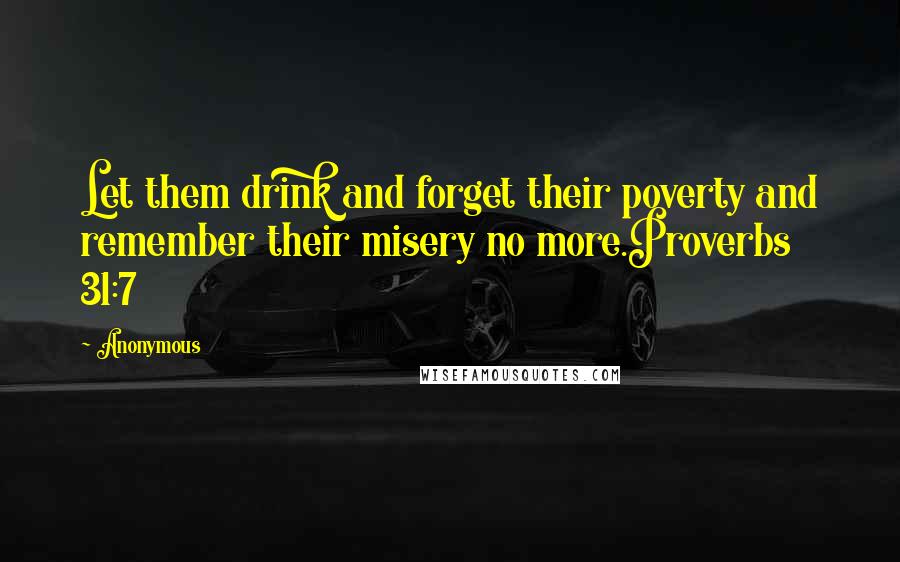 Anonymous Quotes: Let them drink and forget their poverty and remember their misery no more.Proverbs 31:7