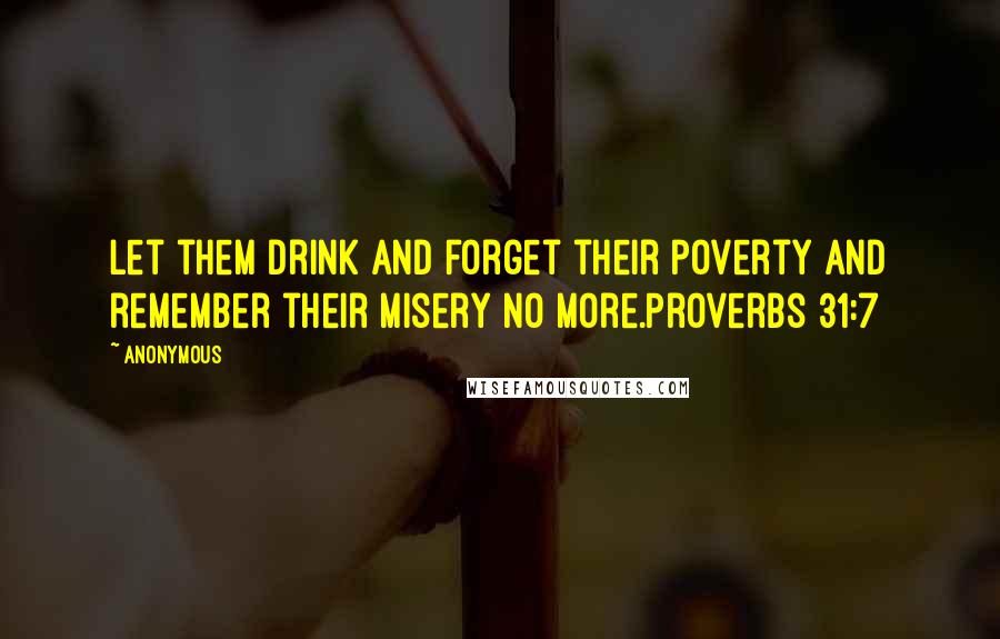 Anonymous Quotes: Let them drink and forget their poverty and remember their misery no more.Proverbs 31:7