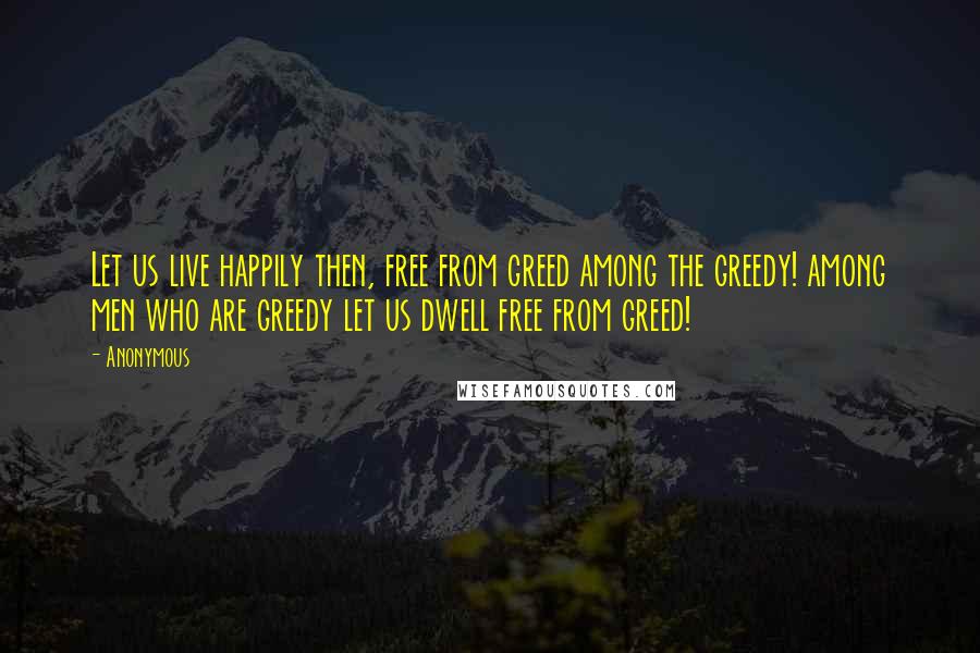 Anonymous Quotes: Let us live happily then, free from greed among the greedy! among men who are greedy let us dwell free from greed!