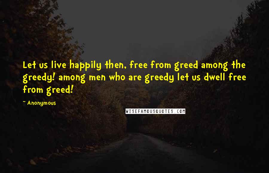 Anonymous Quotes: Let us live happily then, free from greed among the greedy! among men who are greedy let us dwell free from greed!