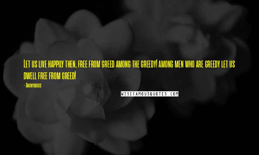 Anonymous Quotes: Let us live happily then, free from greed among the greedy! among men who are greedy let us dwell free from greed!