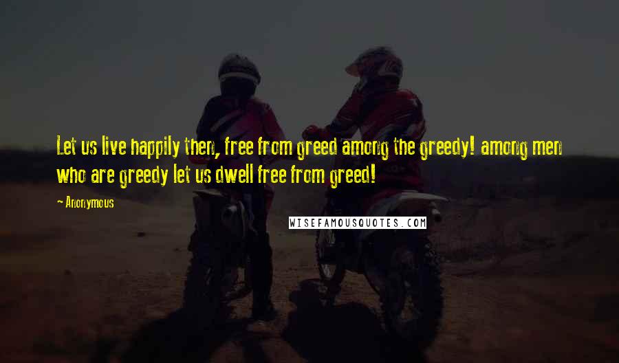 Anonymous Quotes: Let us live happily then, free from greed among the greedy! among men who are greedy let us dwell free from greed!