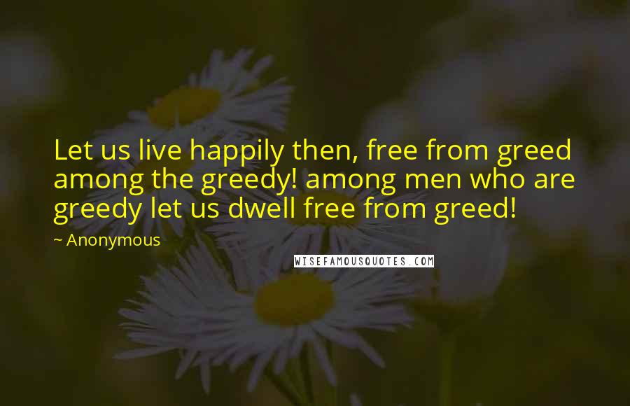 Anonymous Quotes: Let us live happily then, free from greed among the greedy! among men who are greedy let us dwell free from greed!