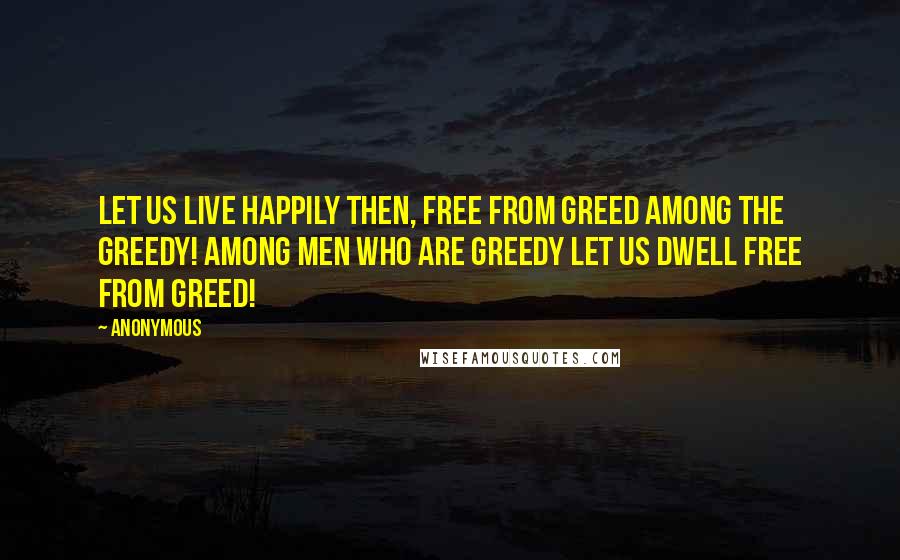 Anonymous Quotes: Let us live happily then, free from greed among the greedy! among men who are greedy let us dwell free from greed!
