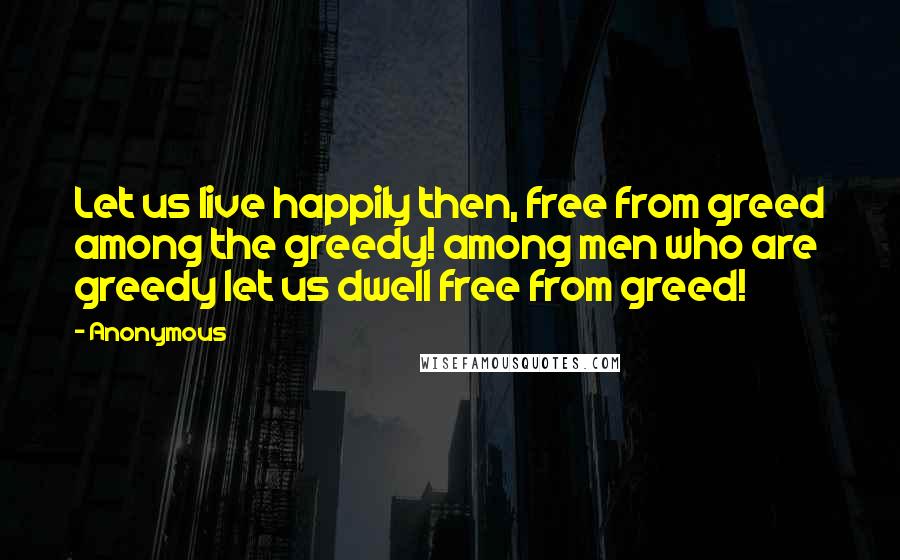 Anonymous Quotes: Let us live happily then, free from greed among the greedy! among men who are greedy let us dwell free from greed!