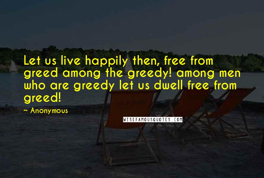 Anonymous Quotes: Let us live happily then, free from greed among the greedy! among men who are greedy let us dwell free from greed!