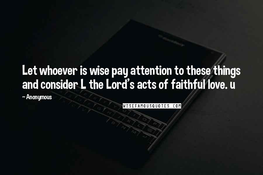 Anonymous Quotes: Let whoever is wise pay attention to these things and consider L the Lord's acts of faithful love. u