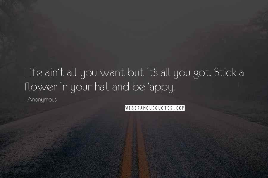 Anonymous Quotes: Life ain't all you want but it's all you got. Stick a flower in your hat and be 'appy.