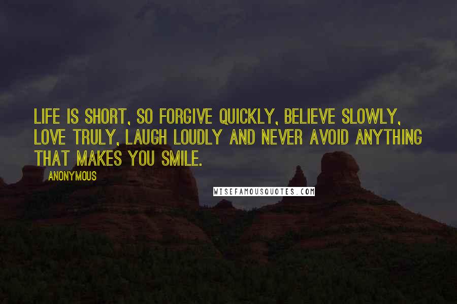 Anonymous Quotes: Life is short, so forgive quickly, believe slowly, love truly, laugh loudly and never avoid anything that makes you smile.