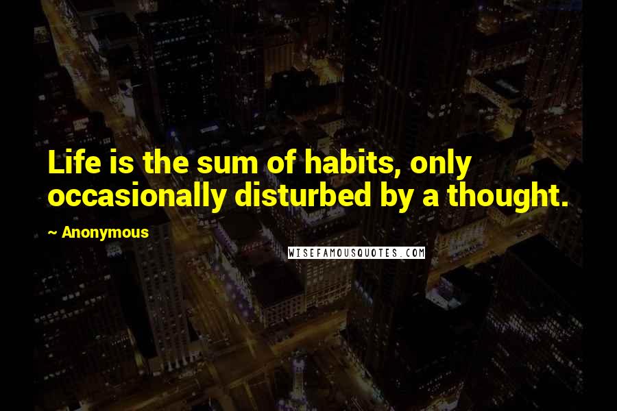 Anonymous Quotes: Life is the sum of habits, only occasionally disturbed by a thought.